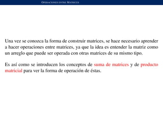 OPERACIONES ENTRE MATRICES
Una vez se conozca la forma de construir matrices, se hace necesario aprender
a hacer operaciones entre matrices, ya que la idea es entender la matriz como
un arreglo que puede ser operada con otras matrices de su mismo tipo.
Es as´ı como se introducen los conceptos de suma de matrices y de producto
matricial para ver la forma de operaci´on de ´estas.
 