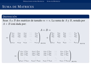 OPERACIONES ENTRE MATRICES SUMA DE MATRICES
SUMA DE MATRICES
DEFINICI ´ON
Sean A y B dos matrices de tama˜no m × n. La suma de A y B, notada por
A + B est´a dada por:
A + B =
=



a11 a12 a13 · · · a1n
a21 a22 a23 · · · a2n
a31 a32 a33 · · · a3n
.
.
.
.
.
.
.
.
.
.
.
.
.
.
.
am1 am2 am3 · · · amn



m×n
+



b11 b12 b13 · · · b1n
b21 b22 b23 · · · b2n
b31 b32 b33 · · · b3n
.
.
.
.
.
.
.
.
.
.
.
.
.
.
.
bm1 bm2 bm3 · · · bmn



m×n
=



a11 + b11 a12 + b12 a13 + b13 · · · a1n + b1n
a21 + b21 a22 + b22 a23 + b23 · · · a2n + b2n
a31 + b31 a32 + b32 a33 + b33 · · · a3n + b3n
.
.
.
.
.
.
.
.
.
..
.
.
.
.
am1 + bm1 am2 + bm2 am3 + bm3 · · · amn + bmn



m×n
 