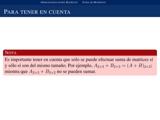 OPERACIONES ENTRE MATRICES SUMA DE MATRICES
PARA TENER EN CUENTA
NOTA
Es importante tener en cuenta que solo se puede efectuar suma de matrices s´ı
y s´olo s´ı son del mismo tama˜no. Por ejemplo, A2×3 + B2×3 = (A + B)2×3;
mientra que A2×3 + B3×2 no se pueden sumar.
 