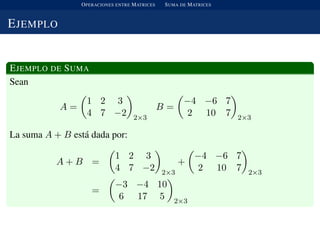 OPERACIONES ENTRE MATRICES SUMA DE MATRICES
EJEMPLO
EJEMPLO DE SUMA
Sean
A =
1 2 3
4 7 −2 2×3
B =
−4 −6 7
2 10 7 2×3
La suma A + B est´a dada por:
A + B =
1 2 3
4 7 −2 2×3
+
−4 −6 7
2 10 7 2×3
=
−3 −4 10
6 17 5 2×3
 