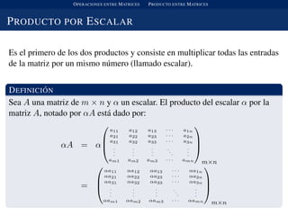 OPERACIONES ENTRE MATRICES PRODUCTO ENTRE MATRICES
PRODUCTO POR ESCALAR
Es el primero de los dos productos y consiste en multiplicar todas las entradas
de la matriz por un mismo n´umero (llamado escalar).
DEFINICI ´ON
Sea A una matriz de m × n y α un escalar. El producto del escalar α por la
matriz A, notado por αA est´a dado por:
αA = α



a11 a12 a13 · · · a1n
a21 a22 a23 · · · a2n
a31 a32 a33 · · · a3n
.
.
.
.
.
.
.
.
.
..
.
.
.
.
am1 am2 am3 · · · amn



m×n
=



αa11 αa12 αa13 · · · αa1n
αa21 αa22 αa23 · · · αa2n
αa31 αa32 αa33 · · · αa3n
.
.
.
.
.
.
.
.
.
.
.
.
.
.
.
αam1 αam2 αam3 · · · αamn



m×n
 