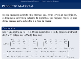 OPERACIONES ENTRE MATRICES PRODUCTO ENTRE MATRICES
PRODUCTO MATRICIAL
Es otra operaci´on deﬁnida entre matrices que, como se ver´a en la deﬁnici´on,
es totalmente diferente a la forma de multiplicar dos n´umeros reales. Es aqu´ı
donde aparece cierta diﬁcultad a la hora de operar.
DEFINICI ´ON
Sea A una matriz de m × n y B una matriz de n × m. El producto matricial
de A y B, notado por AB est´a dado por:
AB =



a11 a12 a13 · · · a1n
a21 a22 a23 · · · a2n
a31 a32 a33 · · · a3n
.
.
.
.
.
.
.
.
.
..
.
.
.
.
am1 am2 am3 · · · amn



m×n



b11 b12 b13 · · · b1m
b21 b22 b23 · · · b2m
b31 b32 b33 · · · b3m
.
.
.
.
.
.
.
.
.
.
.
.
.
.
.
bn1 bn2 bn3 · · · bnm



n×m
=
a11b11 + a12b21 + · · · + a1nbn1 · · · a11b1m + a12b2m + · · · + a1nbnm
.
.
.
.
.
.
.
.
.
am1b11 + am2b21 + · · · + amnbn1 · · · am1b1m + am2b2m + · · · + amnbnm
m×m
 