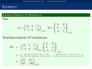 OPERACIONES ENTRE MATRICES PRODUCTO ENTRE MATRICES
EJEMPLO
EJEMPLO PRODUCTO MATRICIAL
Sean
A =
12 5 7
−4 8 −3 2×3
B =


3 0
8 −1
−5 7


3×2
El producto matricial AB est´a dado por:
AB =
12 5 7
−4 8 −3 2×3


3 0
8 −1
−5 7


3×2
= (12 ∗ 3) + (5 ∗ 8) + (7 ∗ (−5)) (12 ∗ 0) + (5 ∗ (−1)) + (7 ∗ 7)
((−4) ∗ 3) + (8 ∗ 8) + ((−3) ∗ (−5)) ((−4) ∗ 0) + (8 ∗ (−1)) + ((−3) ∗ 7)
=
41 44
67 −29 2×2
 