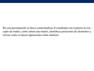 En esta presentaci´on se busca contextualizar al estudiante con respecto al con-
cepto de matriz, como armar una matriz, identiﬁcar posiciones de elementos y
revisar como se hacen operaciones entre matrices.
 
