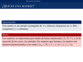 DEFINICI ´ON DE MATRIZ
¿QU ´E ES UNA MATRIZ?
DEFINICI ´ON
Una matriz es un arreglo rectangular de mn n´umeros dispuestos en m ﬁlas
(renglones) y n columnas.
NOTA
Las matrices se representan por medio de letras may´usculas (A, B, C), y en la
mayor´ıa de los casos, las entradas (los n´umero que forman a la matriz) son
n´umeros pertenecientes a los reales {aij ∈ R; 1 ≤ i ≤ m; 1 ≤ j ≤ n}.
 