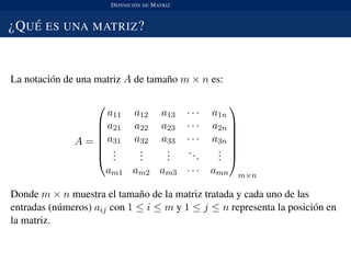 DEFINICI ´ON DE MATRIZ
¿QU ´E ES UNA MATRIZ?
La notaci´on de una matriz A de tama˜no m × n es:
A =







a11 a12 a13 · · · a1n
a21 a22 a23 · · · a2n
a31 a32 a33 · · · a3n
...
...
...
...
...
am1 am2 am3 · · · amn







m×n
Donde m × n muestra el tama˜no de la matriz tratada y cada uno de las
entradas (n´umeros) aij con 1 ≤ i ≤ m y 1 ≤ j ≤ n representa la posici´on en
la matriz.
 