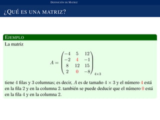 DEFINICI ´ON DE MATRIZ
¿QU ´E ES UNA MATRIZ?
EJEMPLO
La matriz
A =




−4 5 12
−2 4 −1
8 12 15
2 0 −8




4×3
tiene 4 ﬁlas y 3 columnas; es decir, A es de tama˜no 4 × 3 y el n´umero 4 est´a
en la ﬁla 2 y en la columna 2. tambi´en se puede deducir que el n´umero 0 est´a
en la ﬁla 4 y en la columna 2.
 