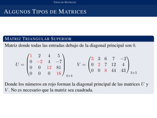 TIPOS DE MATRICES
ALGUNOS TIPOS DE MATRICES
MATRIZ TRIANGULAR SUPERIOR
Matriz donde todas las entradas debajo de la diagonal principal son 0.
U =




1 2 4 5
0 −2 4 −7
0 0 12 81
0 0 0 16




4×4
V =


3 3 6 7 −2
0 2 7 12 4
0 0 8 44 43


3×5
Donde los n´umeros en rojo forman la diagonal principal de las matrices U y
V . No es necesario que la matriz sea cuadrada.
 