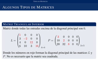 TIPOS DE MATRICES
ALGUNOS TIPOS DE MATRICES
MATRIZ TRIANGULAR INFERIOR
Matriz donde todas las entradas encima de la diagonal principal son 0.
L =




1 0 0 0
3 −2 0 0
4 0 12 0
6 10 3 16




4×4
P =


3 0 0 0 0
10 2 0 0 0
20 32 8 0 0


3×5
Donde los n´umeros en rojo forman la diagonal principal de las matrices L y
P. No es necesario que la matriz sea cuadrada.
 