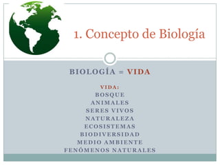 1. Concepto de Biología
BIOLOGÍA = VIDA
VIDA:

BOSQUE
ANIMALES
SERES VIVOS
NATURALEZA
ECOSISTEMAS
BIODIVERSIDAD
MEDIO AMBIENTE
FENÓMENOS NATURALES

 