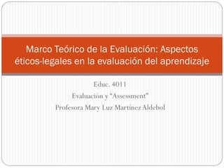 Marco Teórico de la Evaluación: Aspectos
éticos-legales en la evaluación del aprendizaje

                     Educ. 4011
              Evaluación y “Assessment”
         Profesora Mary Luz Martínez Aldebol
 