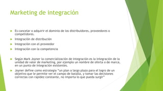 Marketing de integración
 Es cancelar o adquirir el dominio de los distribuidores, proveedores o
competidores.
 Integración de distribución
 Integración con el proveedor
 Integración con la competencia
 Según Mark Joyner la comercialización de integración es la integración de la
unidad de valor de marketing, por ejemplo un nombre de oferta o de marca,
en un punto de integración existentes.
 Joyner define como estrategia “un plan a largo plazo para el logro de un
objetivo que le permite ver el campo de batalla, y tomar las decisiones
correctas con rapidez constante, no importa lo que pueda surgir”
 