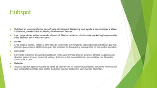 Hubspot
 HubSpot es una plataforma de software de Inbound Marketing que ayuda a las empresas a atraer
visitantes, convertirlos en leads y finalmente clientes.
 Los compradores están tomando el control. Descartando las técnicas de marketing impersonales
y las técnicas de la vieja escuela.
 Atraer
 Crea blogs, e-books, videos y otro tipo de contenido que responda las preguntas planteadas por tus
clientes potenciales. Optimízalo para los motores de búsqueda y compártelo en los medios sociales.
 Convertir
 Convierte el tráfico en oportunidades de venta con ofertas de gran alcance. Utiliza las páginas de
destino para promover material valioso. Interesa a los buenos clientes potenciales con llamados
claros a la acción.
 Deleitar
 Ayuda a que tus oportunidades de venta se conviertan en clientes satisfechos. Reúne la información
que comparten contigo para poder ayudarlos con los problemas que más les importan.
 