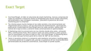 Exact Target
 Con ExactTarget, el líder en soluciones de email marketing, marcas y empresas de
todos los tamaños e industrias tienen la flexibilidad para enviar emails relevantes,
personalizados y que consiguen resultados. ¡Descubre el potencial del email
marketing para tu empresa!
 Tus clientes pasan mucho tiempo en las redes sociales y las conversaciones son
importantes para tu marca. Con las soluciones de monitorización, participación,
publicación y publicidad de ExactTarget para las redes sociales, podrás estar en
control de lo que se dice y convertir estas conversaciones en oportunidades.
 El Marketing móvil es encontrarte con tus clientes donde ellos están, utilizando
SMS y notificaciones Push. Pero conocer quién son estos clientes y cómo quieren
que te comuniques con ellos es todo un reto. Con ExactTarget, el Marketing Móvil
es un canal más que formará parte de la visión de 360º de tus clientes.
 Tanto si necesitas construir tu presencia web mediante microsites o landing pages,
o necesitas potenciar tu página web, gracias a la potencia de las recomendaciones
personalizadas de productos automáticas, ExactTarget te puede ayudar.
 