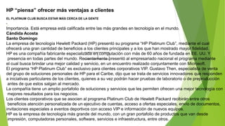 HP “piensa” ofrecer más ventajas a clientes
EL PLATINUM CLUB BUSCA ESTAR MÁS CERCA DE LA GENTE
•
Importancia. Está empresa está calificada entre las más grandes en tecnología en el mundo.
Cándida Acosta
Santo Domingo
La empresa de tecnología Hewlett Packard (HP) presentó su programa “HP Platinum Club”, mediante el cual
ofrecerá una gran cantidad de beneficios a los clientes principales y a los que han mostrado mayor fidelidad.
HP es una compañía fabricante especializada en computación con más de 60 años de fundada en EE. UU. Y
presencia en todas partes del mundo. Recientemente presentó al empresariado nacional el programa mediante
el cual busca brindar una mejor calidad y servicio, en un encuentro realizado conjuntamente con Microsoft.
El programa “HP Platinum Club” es exclusivo para clientes corporativos VIP. Gustavo Then, especialista de venta
del grupo de soluciones personales de HP para el Caribe, dijo que se trata de servicios innovadores que responden
a iniciativas particulares de los clientes, quienes a su vez podrán hacer pruebas de laboratorio o de preproducción
antes de que estos salgan al mercado.
La compañía tiene un amplio portafolio de soluciones y servicios que les permiten ofrecen una mejor tecnología con
mejores resultados para los negocios.
Los clientes corporativos que se asocien al programa Platinum Club de Hewlett Packard recibirán entre otros
beneficios atención personalizada de un ejecutivo de cuentas, acceso a ofertas especiales, envío de documentos,
invitaciones especiales a eventos deportivos con acceso VIP e información de nuevos equipos.
HP es la empresa de tecnología más grande del mundo, con un gran portafolio de productos que van desde
impresión, computadoras personales, software, servicios e infraestructura, entre otros.
 