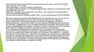 A la fecha HP había incorporado en las primeras dos semanas a más de 30 clientes,
como parte de una primera
fase, para llegar a unos 50 clientes corporativos.
Los demás clientes tendrán un importante seguimiento, acorde con el segmento al que
vaya dedicado, sea una
pequeña o mediana o gran empresa, una oficina u otro segmento al que también le
tiene una respuesta adecuada,
ya que tiene cobertura nacional, explicó Then, en una entrevista para LISTÍN DIARIO.
HP tiene presencia directa en República Dominicana desde hace más de diez años y
tiene una representación directa en cada una de las divisiones de negocios.
Como corporación, HP tiene tres grandes divisiones de negocios: servidores,
almacenamientos y redes (Data center, los que soportan infraestructuras); soluciones
de impresión y digitalización, que van desde impresoras pequeñas de escritorio hasta
printers especializados para diseño, arquitectura, planos y demás, y otra para equipos
personales (PC, laptop), orientados al usuario personal y al corporativo.
Then, además de especialista de ventas del grupo de sistemas de computación
personal de HP para República Dominicana, desempeñó hace un tiempo el cargo de
gerente de canales de la región del Caribe, en la empresa Trend Micro Inc. y gerente
de negocios de Innovática, S.A.; gerente de Tecnología de Información en Transglobal
de Seguros y gerente de Operaciones y Control Financiero del Banco Global S.A. Fue
profesor de la Universidad Católica de Santo Domingo y posee el grado de ingeniero
de sistemas y computación, un máster en Administración de Empresas de la Pontificia
Universidad Católica Madre y Maestra (PUCMM
 