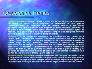 Creación de TramasCreación de Tramas
Campo de datos: campo de 64 a 1500 bytes, en el que va el paquete
de datos a enviar. Este paquete se compone de dos partes
fundamentales: el mensaje que se deséa enviar y los bytes
encapsulados que se deséa que lleguen al host destino. Además, se
añaden a este campo unos bytes adicionales, denominados bytes de
relleno, con objeto que que las tramas tengan una longitud mínima
determinada, a fin de facilitar la temporización.
Campo FCS: o campo de secuencia de verificación de trama, de 4
bytes, que contiene un número calculado mediante los datos de la
trama, usado para el control de errores en la transmisión. Cuando la
trama llega al host destino, éste vuelve a calcular el número
contenido en el campo. Si coinciden, da la trama por válida; en caso
contrario, la rechaza. Generalmente se usan el método Checksum
(suma de bits 1), el de paridad (números de bits 1 par o impar) y el
Control de Redundancia Cíclico (basado en polinomios construidos a
partir de los bits de la trama) para este fin.
Campo de fin de trama: aunque mediante los campos inicio de trama
y longitud se puede determinar con precisión dónde acaba una trama,
a veces se incluye en este campo una secuencia especial de bytes que
indican a los host que escuchan en red el lugar donde acaba la trama.
 
