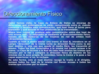 Direccionamiento FísicoDireccionamiento Físico
Como hemos visto, la Capa de Enlace de Datos se encarga de
determinar qué ordenadores se están comunicando entre sí, cuándo
comienza y termina esta comunicación, qué host tiene el turno para
transmitir y qué errores se han producido en la transmisión.
Ahora bien ¿cómo se produce esta comunicación entre dos host de
una misma red?. La respuesta es mediante el direccionamiento físico,
basado en los números de las trajetas de red de ambos host
(direcciones físicas).
Cuando el host A deséa enviar una trama al host B, introduce en el
campo "dirección" de la trama tanto su dirección física como la del
host destino y, una vez que queda el medio libre, las transmite al
mismo. Todos los host conectados a la misma red tienen acceso a la
trama. La Capa de Acceso a la Red de cada host analiza las tramas que
circulan por la red y compara la dirección física de destino de las
mismas con la suya propia. Si coinciden, toma la trama y la pasa a las
capas superiores; si no, la rechaza.
De esta forma, solo el host destino recoge la trama a él dirigida,
aunque todos los host de la misma red tienen acceso a todas las
tramas que circulan por la misma.
 