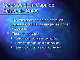 Servicios de la Capa deServicios de la Capa de
Enlace de DatosEnlace de Datos
 Transferencia de datos entre lasTransferencia de datos entre las
capas de red de las máquinas origencapas de red de las máquinas origen
y destino.y destino.
 Tipos de servicioTipos de servicio
 Servicio sin acuse ni conexión.Servicio sin acuse ni conexión.
 Servicio con acuse sin conexión.Servicio con acuse sin conexión.
 Servicio con acuse con conexión.Servicio con acuse con conexión.
 