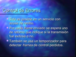 Control de ErroresControl de Errores
 Solo es posible en un servicio conSolo es posible en un servicio con
acuse de recibo.acuse de recibo.
 Por cadaPor cada frameframe enviado se espera unoenviado se espera uno
de retorno que indique si la transmisiónde retorno que indique si la transmisión
fue exitosa o no.fue exitosa o no.
 También se usa un temporizador paraTambién se usa un temporizador para
detectardetectar framesframes de control perdidos.de control perdidos.
 