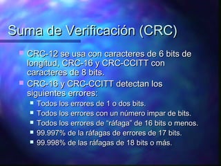 Suma de Verificación (CRC)Suma de Verificación (CRC)
 CRC-12 se usa con caracteres de 6 bits deCRC-12 se usa con caracteres de 6 bits de
longitud, CRC-16 y CRC-CCITT conlongitud, CRC-16 y CRC-CCITT con
caracteres de 8 bits.caracteres de 8 bits.
 CRC-16 y CRC-CCITT detectan losCRC-16 y CRC-CCITT detectan los
siguientes errores:siguientes errores:
 Todos los errores de 1 o dos bits.Todos los errores de 1 o dos bits.
 Todos los errores con un número impar de bits.Todos los errores con un número impar de bits.
 Todos los errores de “ráfaga” de 16 bits o menos.Todos los errores de “ráfaga” de 16 bits o menos.
 99.997% de la ráfagas de errores de 17 bits.99.997% de la ráfagas de errores de 17 bits.
 99.998% de las ráfagas de 18 bits o más.99.998% de las ráfagas de 18 bits o más.
 