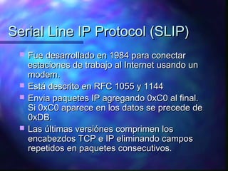 Serial Line IP Protocol (SLIP)Serial Line IP Protocol (SLIP)
 Fue desarrollado en 1984 para conectarFue desarrollado en 1984 para conectar
estaciones de trabajo al Internet usando unestaciones de trabajo al Internet usando un
modem.modem.
 Está descrito en RFC 1055 y 1144Está descrito en RFC 1055 y 1144
 Envia paquetes IP agregando 0xC0 al final.Envia paquetes IP agregando 0xC0 al final.
Si 0xC0 aparece en los datos se precede deSi 0xC0 aparece en los datos se precede de
0xDB.0xDB.
 Las últimas versiónes comprimen losLas últimas versiónes comprimen los
encabezdos TCP e IP eliminando camposencabezdos TCP e IP eliminando campos
repetidos en paquetes consecutivos.repetidos en paquetes consecutivos.
 