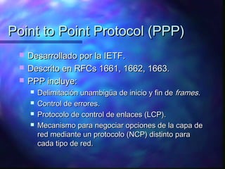 Point to Point Protocol (PPP)Point to Point Protocol (PPP)
 Desarrollado por la IETF.Desarrollado por la IETF.
 Descrito en RFCs 1661, 1662, 1663.Descrito en RFCs 1661, 1662, 1663.
 PPP incluye:PPP incluye:
 Delimitación unambigüa de inicio y fin deDelimitación unambigüa de inicio y fin de framesframes..
 Control de errores.Control de errores.
 Protocolo de control de enlaces (LCP).Protocolo de control de enlaces (LCP).
 Mecanismo para negociar opciones de la capa deMecanismo para negociar opciones de la capa de
red mediante un protocolo (NCP) distinto parared mediante un protocolo (NCP) distinto para
cada tipo de red.cada tipo de red.
 