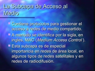 La Subcapa de Acceso alLa Subcapa de Acceso al
MedioMedio
 Contiene protocolos para gestionar elContiene protocolos para gestionar el
acceso a redes de medio compartido.acceso a redes de medio compartido.
 A menudo se identifica por la sigla, enA menudo se identifica por la sigla, en
ingles, MAC (ingles, MAC (Medium Access ControlMedium Access Control ).).
 Esta subcapa es de especialEsta subcapa es de especial
importancia en redes de área local, enimportancia en redes de área local, en
algunos tipos de redes satelitales y enalgunos tipos de redes satelitales y en
redes de radiodifusión.redes de radiodifusión.
 
