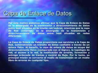 Capa de Enlace de DatosCapa de Enlace de Datos
Por este motivo podemos afirmar que la Capa de Enlace de Datos
es la encargada de la transmisión y direccionamiento de datos
entre host situados en la misma red/subred, mientras que la capa
de Red (Internet) es la encargada de la transmisión y
direccionamiento de datos entre host situados en redes
diferentes.
La Capa de Enlace de Datos proporciona sus servicios a la Capa de
Red, suministrando un tránsito de datos confiable a través de un
enlace físico. Al hacerlo, la capa de enlace de datos se ocupa del
direccionamiento físico (comparado con el lógico), la topología de
red, el acceso a la red, la notificación de errores, formación y
entrega ordenada de tramas y control de flujo. Por lo tanto, su
principal misión es convertir el medio de transmisión en un medio
libre de errores de cualquier tipo.
 