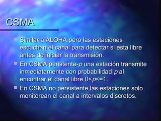 CSMACSMA
 Similar a ALOHA pero las estacionesSimilar a ALOHA pero las estaciones
escuchan el canal para detectar si esta libreescuchan el canal para detectar si esta libre
antes de iniciar la transmisión.antes de iniciar la transmisión.
 En CSMA peristente-En CSMA peristente-pp una estación transmiteuna estación transmite
inmediatamente con probabilidadinmediatamente con probabilidad pp alal
encontrar el canal libre 0<encontrar el canal libre 0<pp<=1.<=1.
 En CSMA no persistente las estaciones soloEn CSMA no persistente las estaciones solo
monitorean el canal a intervalos discretos.monitorean el canal a intervalos discretos.
 