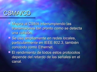 CSMA/CDCSMA/CD
 Mejora al CSMA interrumpiendo lasMejora al CSMA interrumpiendo las
transmisiones tan pronto como se detectatransmisiones tan pronto como se detecta
una colisión.una colisión.
 Se usa ampliamente en redes locales,Se usa ampliamente en redes locales,
particularmente en IEEE 802.3, tambiénparticularmente en IEEE 802.3, también
conocido como Ethernet.conocido como Ethernet.
 El rendimiento de todos estos protocolosEl rendimiento de todos estos protocolos
depende del retardo de las señales en eldepende del retardo de las señales en el
canal.canal.
 
