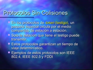 Protocolos Sin ColisionesProtocolos Sin Colisiones
 En los protocolos deEn los protocolos de tokentoken (testigo)(testigo), un, un
paquete especial circula por el mediopaquete especial circula por el medio
compartido de estación a estación.compartido de estación a estación.
 Solo la estación que tiene el testigo puedeSolo la estación que tiene el testigo puede
transmitir.transmitir.
 Estos protocolos garantizan un tiempo deEstos protocolos garantizan un tiempo de
viaje determinístico.viaje determinístico.
 Ejemplos de estos protocolos son IEEEEjemplos de estos protocolos son IEEE
802.4, IEEE 802.5 y FDDI802.4, IEEE 802.5 y FDDI
 