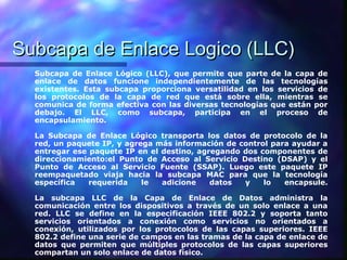 Subcapa de Enlace Logico (LLC)Subcapa de Enlace Logico (LLC)
Subcapa de Enlace Lógico (LLC), que permite que parte de la capa de
enlace de datos funcione independientemente de las tecnologías
existentes. Esta subcapa proporciona versatilidad en los servicios de
los protocolos de la capa de red que está sobre ella, mientras se
comunica de forma efectiva con las diversas tecnologías que están por
debajo. El LLC, como subcapa, participa en el proceso de
encapsulamiento.
La Subcapa de Enlace Lógico transporta los datos de protocolo de la
red, un paquete IP, y agrega más información de control para ayudar a
entregar ese paquete IP en el destino, agregando dos componentes de
direccionamiento:el Punto de Acceso al Servicio Destino (DSAP) y el
Punto de Acceso al Servicio Fuente (SSAP). Luego este paquete IP
reempaquetado viaja hacia la subcapa MAC para que la tecnología
específica requerida le adicione datos y lo encapsule.
La subcapa LLC de la Capa de Enlace de Datos administra la
comunicación entre los dispositivos a través de un solo enlace a una
red. LLC se define en la especificación IEEE 802.2 y soporta tanto
servicios orientados a conexión como servicios no orientados a
conexión, utilizados por los protocolos de las capas superiores. IEEE
802.2 define una serie de campos en las tramas de la capa de enlace de
datos que permiten que múltiples protocolos de las capas superiores
compartan un solo enlace de datos físico.
 