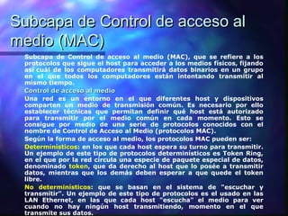 Subcapa de Control de acceso alSubcapa de Control de acceso al
medio (MAC)medio (MAC)
Subcapa de Control de acceso al medio (MAC), que se refiere a los
protocolos que sigue el host para acceder a los medios físicos, fijando
así cuál de los computadores transmitirá datos binarios en un grupo
en el que todos los computadores están intentando transmitir al
mismo tiempo.
Control de acceso al medioControl de acceso al medio
Una red es un entorno en el que diferentes host y dispositivos
comparten un medio de transmisión común. Es necesario por ello
establecer técnicas que permitan definir qué host está autorizado
para transmitir por el medio común en cada momento. Esto se
consigue por medio de una serie de protocolos conocidos con el
nombre de Control de Acceso al Medio (protocolos MAC).
Según la forma de acceso al medio, los protocolos MAC pueden ser:
Determinísticos: en los que cada host espera su turno para transmitir.
Un ejemplo de este tipo de protocolos determinísticos es Token Ring,
en el que por la red circula una especie de paquete especial de datos,
denominado token, que da derecho al host que lo posée a transmitir
datos, mientras que los demás deben esperar a que quede el token
libre.
No determinísticos: que se basan en el sistema de "escuchar y
transmitir". Un ejemplo de este tipo de protocolos es el usado en las
LAN Ethernet, en las que cada host "escucha" el medio para ver
cuando no hay ningún host transmitiendo, momento en el que
transmite sus datos.
 