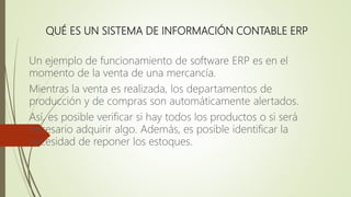 QUÉ ES UN SISTEMA DE INFORMACIÓN CONTABLE ERP
Un ejemplo de funcionamiento de software ERP es en el
momento de la venta de una mercancía.
Mientras la venta es realizada, los departamentos de
producción y de compras son automáticamente alertados.
Así, es posible verificar si hay todos los productos o si será
necesario adquirir algo. Además, es posible identificar la
necesidad de reponer los estoques.
 