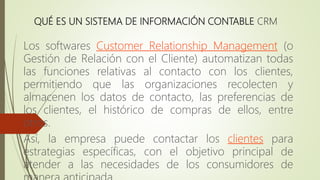 QUÉ ES UN SISTEMA DE INFORMACIÓN CONTABLE CRM
Los softwares Customer Relationship Management (o
Gestión de Relación con el Cliente) automatizan todas
las funciones relativas al contacto con los clientes,
permitiendo que las organizaciones recolecten y
almacenen los datos de contacto, las preferencias de
los clientes, el histórico de compras de ellos, entre
otros.
Así, la empresa puede contactar los clientes para
estrategias específicas, con el objetivo principal de
atender a las necesidades de los consumidores de
 