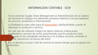 INFORMACION CONTABLE SCM
Ya los sistemas Supply Chain Management (o Administración de la Cadena
de Suministro) integran los diferentes procesos relativos a los proveedores
de servicios, productos e informaciones.
La finalidad es crear valor para el consumidor, satisfaciéndolo cuando él
adquiere un producto o servicio.
Así, ese tipo de software integra los datos relativos a fabricantes,
proveedores y puntos de venta, garantizando que los productos sean
entregues en las cantidades necesarias y en el plazo correcto, evitando la
falta de mercancía o el exceso de stock.
Así, se alcanza un buen nivel de servicio al mismo tiempo que los gastos son
reducidos.
 