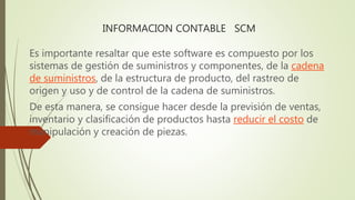 INFORMACION CONTABLE SCM
Es importante resaltar que este software es compuesto por los
sistemas de gestión de suministros y componentes, de la cadena
de suministros, de la estructura de producto, del rastreo de
origen y uso y de control de la cadena de suministros.
De esta manera, se consigue hacer desde la previsión de ventas,
inventario y clasificación de productos hasta reducir el costo de
manipulación y creación de piezas.
 