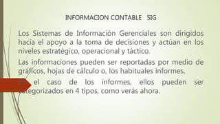 INFORMACION CONTABLE SIG
Los Sistemas de Información Gerenciales son dirigidos
hacia el apoyo a la toma de decisiones y actúan en los
niveles estratégico, operacional y táctico.
Las informaciones pueden ser reportadas por medio de
gráficos, hojas de cálculo o, los habituales informes.
En el caso de los informes, ellos pueden ser
categorizados en 4 tipos, como verás ahora.
 