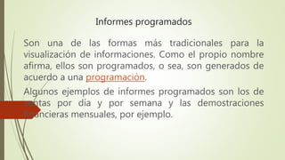 Informes programados
Son una de las formas más tradicionales para la
visualización de informaciones. Como el propio nombre
afirma, ellos son programados, o sea, son generados de
acuerdo a una programación.
Algunos ejemplos de informes programados son los de
ventas por día y por semana y las demostraciones
financieras mensuales, por ejemplo.
 