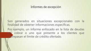 Informes de excepción
Son generados en situaciones excepcionales con la
finalidad de obtener informaciones específicas.
Por ejemplo, un informe enfocado en la lista de deudas
por cobrar o uno que presente a los clientes que
sobrepasan el límite de crédito ofertado.
 