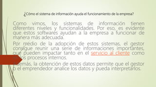 ¿Cómo el sistema de información ayuda el funcionamiento de la empresa?
Como vimos, los sistemas de información tienen
diferentes niveles y funcionalidades. Por eso, es evidente
que estos softwares ayudan a la empresa a funcionar de
manera más adecuada.
Por medio de la adopción de estos sistemas, el gestor
consigue reunir una serie de informaciones importantes,
que pueden impactar tanto en el servicio al cliente como
en los procesos internos.
Además, la obtención de estos datos permite que el gestor
o el emprendedor analice los datos y pueda interpretarlos.
 