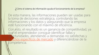 ¿Cómo el sistema de información ayuda el funcionamiento de la empresa?
De esta manera, las informaciones pueden ser usadas para
la toma de decisiones estratégica, controlando las
informaciones y los datos y asegurando que la empresa
esté funcionando con el máximo de eficiencia.
Con esto, el resultado es un ganancia de competitividad, ya
que el emprendedor consigue identificar fallas y
oportunidades, atendiendo a demandas no satisfechas y
a nichos específicos de mercado y diferenciándose de la
competencia.
 
