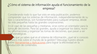 ¿Cómo el sistema de información ayuda el funcionamiento de la
empresa?
Considerando todo lo que fue visto en esta publicación, podemos
comprender que los sistemas de información, independientemente de su
tipo o características, son fundamentales para cualquier empresa, desde
las más pequeñas hasta las grandes corporaciones.
En el caso de las pequeñas y medianas, sirve como un orientador para la
toma de decisiones. Para las grandes, ayuda a organizar los datos, reunir
las informaciones y organizar las tomas de decisiones, que pasan a ser
más estratégicas.
Ahora que ya sabes qué es el sistema de información, ¿qué tal si conoces
un poco más sobre el mundo de la gestión? Descarga nuestro ebook
sobre Herramientas y Aplicaciones para lograr la efectividad en la
producción de contenidos.
 