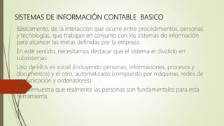 SISTEMAS DE INFORMACIÓN CONTABLE BASICO
Básicamente, de la interacción que ocurre entre procedimientos, personas
y tecnologías, que trabajan en conjunto con los sistemas de información
para alcanzar las metas definidas por la empresa.
En este sentido, necesitamos destacar que el sistema el dividido en
subsistemas.
Uno de ellos es social (incluyendo personas, informaciones, procesos y
documentos) y el otro, automatizado (compuesto por máquinas, redes de
comunicación y ordenadores).
Eso demuestra que realmente las personas son fundamentales para esta
herramienta.
 