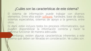 ¿Cuáles son las características de este sistema?
El sistema de información puede trabajar con diversos
elementos. Entre ellos están software, hardware, base de datos,
sistemas especialistas, sistemas de apoyo a la gerencia, entre
otros.
Es decir, están inclusos todos los procesos informatizados, que
pueden disponibilizar la información correcta y hacer la
empresa funcionar de manera adecuada.
Sin embargo, existen algunas características inherentes a este
sistema que deben ser llevadas en consideración. Ve cuáles son.
 