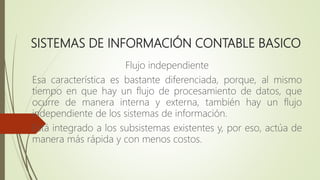 SISTEMAS DE INFORMACIÓN CONTABLE BASICO
Flujo independiente
Esa característica es bastante diferenciada, porque, al mismo
tiempo en que hay un flujo de procesamiento de datos, que
ocurre de manera interna y externa, también hay un flujo
independiente de los sistemas de información.
Está integrado a los subsistemas existentes y, por eso, actúa de
manera más rápida y con menos costos.
 