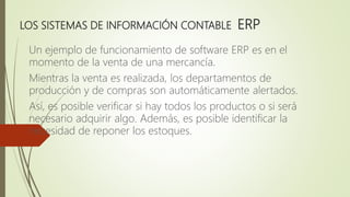 LOS SISTEMAS DE INFORMACIÓN CONTABLE ERP
Un ejemplo de funcionamiento de software ERP es en el
momento de la venta de una mercancía.
Mientras la venta es realizada, los departamentos de
producción y de compras son automáticamente alertados.
Así, es posible verificar si hay todos los productos o si será
necesario adquirir algo. Además, es posible identificar la
necesidad de reponer los estoques.
 