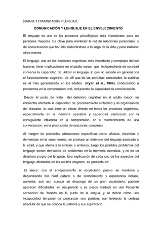 SEMANA 2 COMUNICACION Y LENGUAJE.
COMUNICACIÓN Y LENGUAJE EN EL ENVEJECIMIENTO
El lenguaje es uno de los procesos psicológicos más importantes para las
personas mayores. Es clave para mantener la red de relaciones personales y
de comunicación que han ido elaborándose a lo largo de la vida y para elaborar
otras nuevas
El lenguaje, una de las funciones cognitivas más importante y complejas del ser
humano, tiene implicaciones en el adulto mayor que independiente de su edad
conserva la capacidad de utilizar el lenguaje, lo que no sucede en general con
el funcionamiento cognitivo, de allí que de las perdidas sensoriales, la auditiva
es el más generalizado en los adultos (Ryan et al., 1986), conduciendo a
problemas en la comprensión oral, reduciendo la capacidad de comunicación.
Desde el punto de vista del deterioro cognitivo en el adulto mayor, se
encuentra afectada la capacidad de procesamiento sintáctico y de organización
del discurso, lo cual tiene un efecto directo en todos los procesos cognitivos,
especialmente en la memoria operativa y capacidad atencional; con la
consiguiente influencia en la comprensión, en el mantenimiento de una
conversacion, en la producción de oraciones complejas
Al margen de probables alteraciones específicas como afasias, disartrias y
demencias en la vejez normal, se produce un deterioro del lenguaje asociado a
la edad, y que afecta a la sintaxis o el léxico, luego los posibles problemas del
lenguaje serian derivados de problemas en la memoria operativa, y no de un
deterioro propio del lenguaje. Una explicación de cada uno de los aspectos del
lenguaje afectados en los adultos mayores, se presenta en:
El léxico: con el envejecimiento el vocabulario pasivo se mantiene y
dependiendo del nivel cultural o de conocimiento y experiencia incluso,
aumenta, aun así, aunque se disponga de un gran vocabulario, pueden
aparecer dificultades en recuperarlo y se puede traducir en una frecuente
sensación de “tenerlo en la punta de la lengua, y se define como una
incapacidad temporal de pronunciar una palabra, aun teniendo la certeza
absoluta de que se conoce la palabra y sus significado.
 