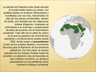 La derrota de Palestina ante Israel sacudió
      al mundo árabe hasta sus raíces. Los
pueblos árabes se sintieron defraudados y
  humillados una vez más, traicionados no
   sólo por los países occidentales, aliados
 de Israel, sino también por las oligarquías
            árabes dirigentes, incapaces de
  enfrentarse a su enemigo y sospechosas
   de estar de acuerdo con el imperialismo
occidental. Todo ello fue el caldo de cultivo
     en el que se gestaron los movimientos
 populares y revolucionarios árabes desde
       1952, dando origen al panarabismo
(unión de los pueblos árabes), movimiento
de lucha para la liberación de los territorios
       palestinos. Por otra parte, la riqueza
 petrolera de los Estados Árabes habrá de
constituir un elemento más de discordia en
        ese conflictivo territorio, en donde el
       panarabismo se fue perfilando como
              contrario al bloque occidental.
 
